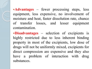Advantages – fewer processing steps, less
equipment, less expensive, no involvement of
moisture and heat, faster dissolution rate, chance
of transfer losses, and lesser equipment
contamination.
Disadvantages – selection of excipients is
highly restricted due to less inherent binding
property in most of the excipients, low dose of
drugs will not be uniformly mixed, excipients for
direct compression are expensive and they also
have a problem of interaction with drug
substances.
 