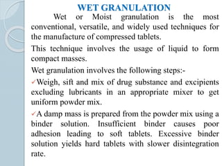 WET GRANULATION
Wet or Moist granulation is the most
conventional, versatile, and widely used techniques for
the manufacture of compressed tablets.
This technique involves the usage of liquid to form
compact masses.
Wet granulation involves the following steps:-
Weigh, sift and mix of drug substance and excipients
excluding lubricants in an appropriate mixer to get
uniform powder mix.
A damp mass is prepared from the powder mix using a
binder solution. Insufficient binder causes poor
adhesion leading to soft tablets. Excessive binder
solution yields hard tablets with slower disintegration
rate.
 