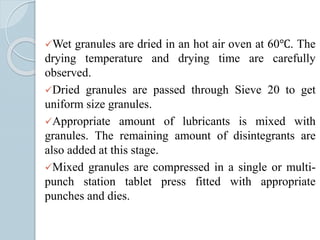 Wet granules are dried in an hot air oven at 60℃. The
drying temperature and drying time are carefully
observed.
Dried granules are passed through Sieve 20 to get
uniform size granules.
Appropriate amount of lubricants is mixed with
granules. The remaining amount of disintegrants are
also added at this stage.
Mixed granules are compressed in a single or multi-
punch station tablet press fitted with appropriate
punches and dies.
 