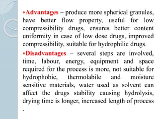 Advantages – produce more spherical granules,
have better flow property, useful for low
compressibility drugs, ensures better content
uniformity in case of low dose drugs, improved
compressibility, suitable for hydrophilic drugs.
Disadvantages – several steps are involved,
time, labour, energy, equipment and space
required for the process is more, not suitable for
hydrophobic, thermolabile and moisture
sensitive materials, water used as solvent can
affect the drugs stability causing hydrolysis,
drying time is longer, increased length of process
.
 