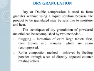 DRY GRANULATION
Dry or Double compression is used to form
granules without using a liquid solution because the
product to be granulated may be sensitive to moisture
and heat.
The techniques of dry granulation of powdered
material can be accomplished by two methods :-
1. Slugging – formation of extra large tablets first,
then broken into granules, which are again
recompressed.
2. Roller compaction method – achieved by feeding
powder through a set of directly opposed counter
rotating rollers.
 