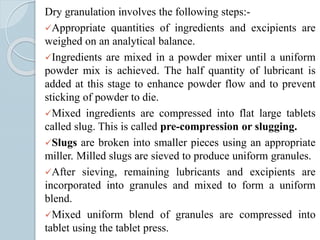 Dry granulation involves the following steps:-
Appropriate quantities of ingredients and excipients are
weighed on an analytical balance.
Ingredients are mixed in a powder mixer until a uniform
powder mix is achieved. The half quantity of lubricant is
added at this stage to enhance powder flow and to prevent
sticking of powder to die.
Mixed ingredients are compressed into flat large tablets
called slug. This is called pre-compression or slugging.
Slugs are broken into smaller pieces using an appropriate
miller. Milled slugs are sieved to produce uniform granules.
After sieving, remaining lubricants and excipients are
incorporated into granules and mixed to form a uniform
blend.
Mixed uniform blend of granules are compressed into
tablet using the tablet press.
 