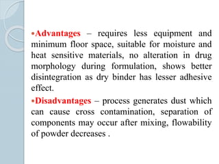 Advantages – requires less equipment and
minimum floor space, suitable for moisture and
heat sensitive materials, no alteration in drug
morphology during formulation, shows better
disintegration as dry binder has lesser adhesive
effect.
Disadvantages – process generates dust which
can cause cross contamination, separation of
components may occur after mixing, flowability
of powder decreases .
 