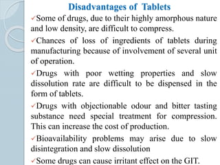 Disadvantages of Tablets
Some of drugs, due to their highly amorphous nature
and low density, are difficult to compress.
Chances of loss of ingredients of tablets during
manufacturing because of involvement of several unit
of operation.
Drugs with poor wetting properties and slow
dissolution rate are difficult to be dispensed in the
form of tablets.
Drugs with objectionable odour and bitter tasting
substance need special treatment for compression.
This can increase the cost of production.
Bioavailability problems may arise due to slow
disintegration and slow dissolution
Some drugs can cause irritant effect on the GIT.
 