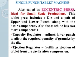 SINGLE PUNCH TABLET MACHINE
Also called as ECCENTRIC PRESS.
Ideal for Small Scale Productions. This
tablet press includes a Die and a pair of
Upper and Lower Punch, along with the
basic components. Also the machine has two
more components :-
Capacity Regulator – adjusts lower punch
to allow the required quantity of granules by
the die.
Ejection Regulator – facilitates ejection of
tablet from die cavity after compression.
 