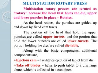 MULTI STATION ROTARY PRESS
Multistation rotary presses are termed as
“rotary” because the head that holds the die, upper
and lower punches in place – Rotates.
As the head rotates, the punches are guided up
and down by fixed cam tracts.
The portion of the head that hold the upper
punches are called upper turrets, and the portion that
hold the lower punches are called lower turrets. The
portion holding the dies are called die table.
Along with the basic components, additional
components are,
Ejection cam – facilitates ejection of tablet from die
Take off blades – helps to push tablet to a discharge
chute, which is collected in a container.
 