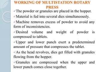 WORKING OF MULTISTATION ROTARY
PRESS
The powder or granules are placed in the hopper.
Material is fed into several dies simultaneously.
Machine removes excess of powder to avoid any
form of inconsistencies.
Desired volume and weight of powder is
compressed to tablets.
Upper and lower punch exert a predetermined
amount of pressure that compresses the tablet.
As the head revolves, dies get filled with granules
flowing from the hopper.
Granules are compressed when the upper and
lower punch comes close together.
 