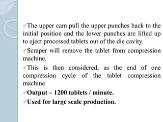 The upper cam pull the upper punches back to the
initial position and the lower punches are lifted up
to eject processed tablets out of the die cavity.
Scraper will remove the tablet from compression
machine.
This is then considered, as the end of one
compression cycle of the tablet compression
machine
Output – 1200 tablets / minute.
Used for large scale production.
 
