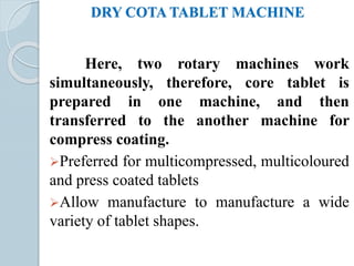 DRY COTA TABLET MACHINE
Here, two rotary machines work
simultaneously, therefore, core tablet is
prepared in one machine, and then
transferred to the another machine for
compress coating.
Preferred for multicompressed, multicoloured
and press coated tablets
Allow manufacture to manufacture a wide
variety of tablet shapes.
 