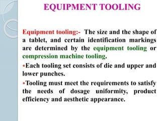 EQUIPMENT TOOLING
Equipment tooling:- The size and the shape of
a tablet, and certain identification markings
are determined by the equipment tooling or
compression machine tooling.
Each tooling set consists of die and upper and
lower punches.
Tooling must meet the requirements to satisfy
the needs of dosage uniformity, product
efficiency and aesthetic appearance.
 