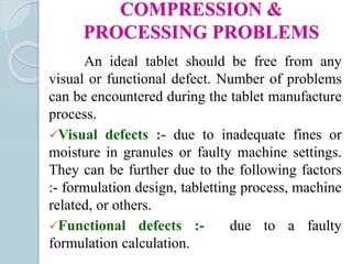 COMPRESSION &
PROCESSING PROBLEMS
An ideal tablet should be free from any
visual or functional defect. Number of problems
can be encountered during the tablet manufacture
process.
Visual defects :- due to inadequate fines or
moisture in granules or faulty machine settings.
They can be further due to the following factors
:- formulation design, tabletting process, machine
related, or others.
Functional defects :- due to a faulty
formulation calculation.
 
