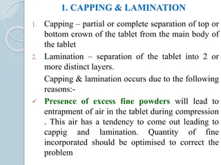 1. CAPPING & LAMINATION
1. Capping – partial or complete separation of top or
bottom crown of the tablet from the main body of
the tablet
2. Lamination – separation of the tablet into 2 or
more distinct layers.
Capping & lamination occurs due to the following
reasons:-
 Presence of excess fine powders will lead to
entrapment of air in the tablet during compression
. This air has a tendency to come out leading to
cappig and lamination. Quantity of fine
incorporated should be optimised to correct the
problem
 