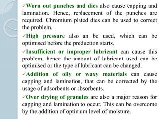Worn out punches and dies also cause capping and
lamination. Hence, replacement of the punches are
required. Chromium plated dies can be used to correct
the problem.
High pressure also an be used, which can be
optimised before the production starts.
Insufficient or improper lubricant can cause this
problem, hence the amount of lubricant used can be
optimised or the type of lubricant can be changed.
Addition of oily or waxy materials can cause
capping and lamination, that can be corrected by the
usage of adsorbents or absorbents.
Over drying of granules are also a major reason for
capping and lamination to occur. This can be overcome
by the addition of optimum level of moisture.
 