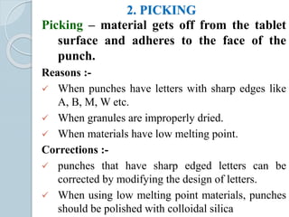 2. PICKING
Picking – material gets off from the tablet
surface and adheres to the face of the
punch.
Reasons :-
 When punches have letters with sharp edges like
A, B, M, W etc.
 When granules are improperly dried.
 When materials have low melting point.
Corrections :-
 punches that have sharp edged letters can be
corrected by modifying the design of letters.
 When using low melting point materials, punches
should be polished with colloidal silica
 