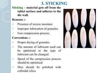 3. STICKING
Sticking – material gets off from the
tablet surface and adheres to the
die wall.
Reasons :-
 Presence of excess moisture.
 Improper lubrication of granules.
 Fast compression process.
Corrections :-
 Proper drying of granules.
 The amount of lubricant used can
be optimised or the type of
lubricant can be changed.
 Speed of the compression process
should be optimised
 Dies should be polished with
colloidal silica
 
