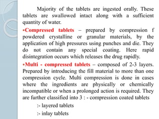Majority of the tablets are ingested orally. These
tablets are swallowed intact along with a sufficient
quantity of water.
Compressed tablets – prepared by compression f
powdered crystalline or granular materials, by the
application of high pressures using punches and die. They
do not contain any special coating. Here rapid
disintegration occurs which releases the drug rapidly.
Multi - compressed tablets – composed of 2-3 layers.
Prepared by introducing the fill material to more than one
compression cycle. Multi compression is done in cases
where the ingredients are physically or chemically
incompatible or when a prolonged action is required. They
are further classified into 3 : - compression coated tablets
:- layered tablets
:- inlay tablets
 