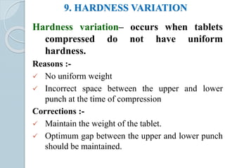 9. HARDNESS VARIATION
Hardness variation– occurs when tablets
compressed do not have uniform
hardness.
Reasons :-
 No uniform weight
 Incorrect space between the upper and lower
punch at the time of compression
Corrections :-
 Maintain the weight of the tablet.
 Optimum gap between the upper and lower punch
should be maintained.
 