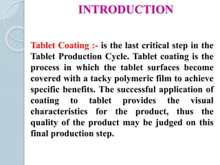 INTRODUCTION
Tablet Coating :- is the last critical step in the
Tablet Production Cycle. Tablet coating is the
process in which the tablet surfaces become
covered with a tacky polymeric film to achieve
specific benefits. The successful application of
coating to tablet provides the visual
characteristics for the product, thus the
quality of the product may be judged on this
final production step.
 