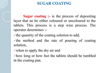 SUGAR COATING
Sugar coating :- is the process of depositing
layer that an be either coloured or uncoloured to the
tablets. This process is a step wise process. The
operator determines :-
the quantity of the coating solution to add,
the method and the rate of pouring of coating
solution,
when to apply the dry air and
how long or how fast the tablets should be tumbled
in the coating pan.
 