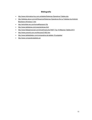 11
Bibliografía
 http://www.informatica-hoy.com.ar/tablets/Sistemas-Operativos-Tablets.php
 http://tabletas.about.com/od/Glosario/a/Sistemas-Operativos-De-La-Tabletas-Ios-Android-
Blackberry-Windows-7.htm
 http://whichblet.wix.com/home#!tiposos/c15jj
 http://www.tabletarea.com/caracteristicas.html
 http://www.ftabajamexicali.com/showthread.php?2927-Top-10-Mejores-Tablets-2013
 http://www.pcworld.com.mx/Articulos/21902.htm
 http://www.tabletabletpc.com/comparativa-de-tablets-10-pulgadas/
 http://www.comparativatablets.es/
 