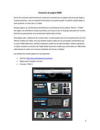 9
Creación de página WEB
Como Se mencionó anteriormente por medio de la creación de una página web se puede llegar a
muchas personas, y eso es especial mente bueno si se quiere ayudar a la gente a poder elegir un
buen producto, en este caso un Tablet.
Nuestra página, la cual llamamos whichblet (es la combinación de las palabra “Which” y “Tablet”
del inglés), fue enfocada al usuario promedio, por lo que se usó un lenguaje adecuado sin muchos
tecnicismos para priorizar una comprensión rápida sobre el tema.
Esta página web, a diferencia de muchas otras, no está basado solo en la comparaciones de lo los
últimos modelos de Tablet, sino que también explica cuáles son las principales característica que
un buen Tablet debe tener, también mostrando cuales son los tipos de tables, sistema operativos,
e incluso muestra la evolución del Tablet desde el primero modelo que comercializo en 1982 hasta
estos tiempo en existe una inmensa cantidades de marcas y médelos.
Los detalles de nuestra página son los siguientes:
 Dominio: http://www.whichblet.wix.com/home
 Página que lo soporta: wix.com
 Formato: HTML 5
 