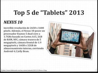 increíble resolución de 2650 x 1600
pixels. Además, el Nexus 10 posee un
procesador Exynos 5 dual-core a
1.7GHz basado en Cortex A15, 2GB
de RAM, NFC, cámara trasera de 5
megapixels, cámara frontal de 1.9
megapixels y 16GB o 32GB de
almacenamiento interno, corriendo
Android 4.2 Jelly Bean.
NEXUS 10
Top 5 de “Tablets” 2013
1.-http://www.tableteando.com/wp-content/uploads/2012/12/Nexus-10.jpg
 