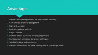 Advantages
1. Greatest dose prescription and the least content variability
2. Cost is lowest of all oral dosage form
3. Light and compact
4. Easiest to package and strip
5. Easy to swallow
6. Sustaine release is possible by various techniques
7. Bad odour can be masked by various techniques
8. Suitable for large scale production
9. Greatest chemical and microbial stability over all oral dosage forms
 