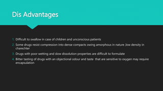 Dis Advantages
1. Difficult to swallow in case of children and unconscious patients
2. Some drugs resist compression into dense compacts owing amorphous in nature ,low density in
charechter
3. Drugs with poor wetting and slow dissolution properties are difficult to formulate
4. Bitter tasting of drugs with an objectional odour and taste that are sensitive to oxygen may require
encapsulation
 