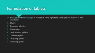Formulation of tablets
 It includes the following steps In addition to active ingredients tablet contains number of inert
subsatances
1. Diluent
2. Binder and adhesive
3. Disintegrants
4. Lubricants and glidants
5. Colouring agents
6. Flavouring agents
7. Sweetning agents
 
