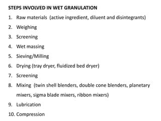 STEPS INVOLVED IN WET GRANULATION
1. Raw materials (active ingredient, diluent and disintegrants)
2. Weighing
3. Screening
4. Wet massing
5. Sieving/Milling
6. Drying (tray dryer, fluidized bed dryer)
7. Screening
8. Mixing (twin shell blenders, double cone blenders, planetary
mixers, sigma blade mixers, ribbon mixers)
9. Lubrication
10. Compression
 
