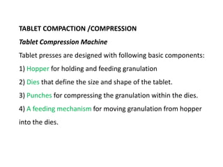 TABLET COMPACTION /COMPRESSION
Tablet Compression Machine
Tablet presses are designed with following basic components:
1) Hopper for holding and feeding granulation
2) Dies that define the size and shape of the tablet.
3) Punches for compressing the granulation within the dies.
4) A feeding mechanism for moving granulation from hopper
into the dies.
 