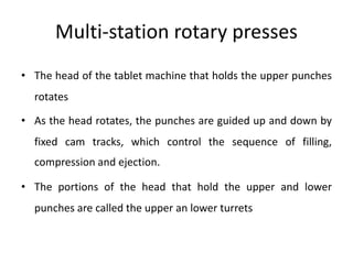 Multi-station rotary presses
• The head of the tablet machine that holds the upper punches
rotates
• As the head rotates, the punches are guided up and down by
fixed cam tracks, which control the sequence of filling,
compression and ejection.
• The portions of the head that hold the upper and lower
punches are called the upper an lower turrets
 