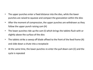 • The upper punches enter a fixed distance into the dies, while the lower
punches are raised to squeeze and compact the granulation within the dies
• After the moment of compression, the upper punches are withdrawn as they
follow the upper punch raising cam (H)
• The lower punches ride up the cam (I) which brings the tablets flush with or
slightly above the surface of the dies
• The tablets strike a sweep off blade affixed to the front of the feed frame (A)
and slide down a chute into a receptacle
• At the same time, the lower punches re-enter the pull down cam (C) and the
cycle is repeated
 