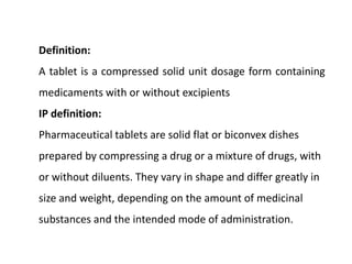 Definition:
A tablet is a compressed solid unit dosage form containing
medicaments with or without excipients
IP definition:
Pharmaceutical tablets are solid flat or biconvex dishes
prepared by compressing a drug or a mixture of drugs, with
or without diluents. They vary in shape and differ greatly in
size and weight, depending on the amount of medicinal
substances and the intended mode of administration.
 