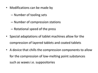 • Modifications can be made by
– Number of tooling sets
– Number of compression stations
– Rotational speed of the press
• Special adaptations of tablet machines allow for the
compression of layered tablets and coated tablets
• A device that chills the compression components to allow
for the compression of low-melting point substances
such as waxes i.e. suppositories
 