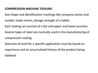 COMPRESSION MACHINE TOOLING
Size shape and identification markings like company names and
symbol, trade names, dosage strength of a tablet
Each tooling set consists of a die and upper and lower punches
Several types of steel are normally used in the manufacturing of
compression tooling
Selection of steel for a specific application must be based on
experience and an accumulated history of the product being
tableted
 
