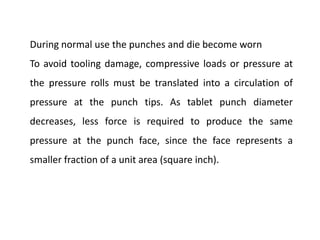 During normal use the punches and die become worn
To avoid tooling damage, compressive loads or pressure at
the pressure rolls must be translated into a circulation of
pressure at the punch tips. As tablet punch diameter
decreases, less force is required to produce the same
pressure at the punch face, since the face represents a
smaller fraction of a unit area (square inch).
 