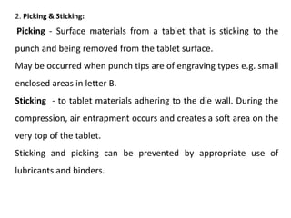 2. Picking & Sticking:
Picking - Surface materials from a tablet that is sticking to the
punch and being removed from the tablet surface.
May be occurred when punch tips are of engraving types e.g. small
enclosed areas in letter B.
Sticking - to tablet materials adhering to the die wall. During the
compression, air entrapment occurs and creates a soft area on the
very top of the tablet.
Sticking and picking can be prevented by appropriate use of
lubricants and binders.
 