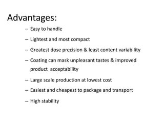Advantages:
– Easy to handle
– Lightest and most compact
– Greatest dose precision & least content variability
– Coating can mask unpleasant tastes & improved
product acceptability
– Large scale production at lowest cost
– Easiest and cheapest to package and transport
– High stability
 