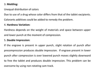 3. Mottling:
Unequal distribution of colors
Due to use of a drug whose color differs from that of the tablet excipients.
Colorants additives could be added to remedy the problem.
4. Hardness Variation:
Hardness depends on the weight of materials and space between upper
and lower punch at the moment of compression.
5. Double Impression:
If the engrave is present in upper punch, slight rotation of punch after
precompression produces double impression. If engrave present in lower
punch after compression is over lowered punch moves slightly downward
to free the tablet and produces double impression. This problem can be
overcome by using non-rotating cam track.
 