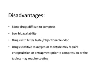 Disadvantages:
• Some drugs difficult to compress
• Low bioavailability
• Drugs with bitter taste /objectionable odor
• Drugs sensitive to oxygen or moisture may require
encapsulation or entrapment prior to compression or the
tablets may require coating
 