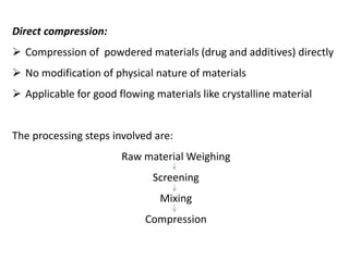 Direct compression:
➢ Compression of powdered materials (drug and additives) directly
➢ No modification of physical nature of materials
➢ Applicable for good flowing materials like crystalline material
The processing steps involved are:
Raw material Weighing
Screening
Mixing
Compression
 