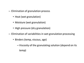 – Elimination of granulation process
• Heat (wet granulation)
• Moisture (wet granulation)
• High pressure (dry granulation)
– Elimination of variabilities in wet granulation processing
• Binders (temp, viscous, age)
– Viscosity of the granulating solution (depend on its
temp)
 