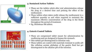 3. Sustained Action Tablets
 These are the tablets which after oral administration release
the drug at a desired time and prolong the effect of the
medicament.
 These tablets when taken orally release the medicament in a
sufficient quantity as and when required to maintain the
maximum effective concentration of the drug in the blood
throughout the period of treatment.
 Eg. Diclofenac SR tablets.
4. Enteric Coated Tablets
 These are compressed tablet meant for administration by
swallowing and are designed to bypass the stomach.
 This tablets get disintegrated in intestine only.
 These tablets are coated with materials resistant to acidic pH
like cellulose acetate phthalate of the gastric fluid but get
disintegrated in the alkaline pH of the intestine.
 