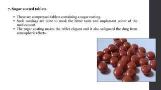 7. Sugar coated tablets
 These are compressed tablets containing a sugar coating.
 Such coatings are done to mask the bitter taste and unpleasant odour of the
medicament.
 The sugar coating makes the tablet elegant and it also safeguard the drug from
atmospheric effects.
 