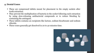 4. Dental Cones
 These are compressed tablets meant for placement in the empty sockets after
tooth extraction.
 They prevent the multiplication of bacteria in the socket following such extraction
by using slow-releasing antibacterial compounds or to reduce bleeding by
containing the astringent.
 These tablets contains an excipients like lactose, sodium bicarbonate and sodium
chloride.
 These cones generally get dissolved in 20 to 40 minutes time.
 