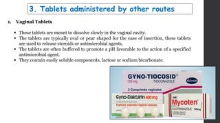 1. Vaginal Tablets
 These tablets are meant to dissolve slowly in the vaginal cavity.
 The tablets are typically oval or pear shaped for the ease of insertion, these tablets
are used to release steroids or antimicrobial agents.
 The tablets are often buffered to promote a pH favorable to the action of a specified
antimicrobial agent.
 They contain easily soluble components, lactose or sodium bicarbonate.
3. Tablets administered by other routes
 