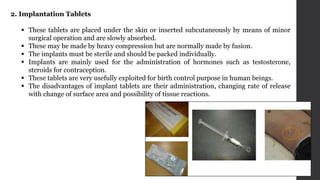 2. Implantation Tablets
 These tablets are placed under the skin or inserted subcutaneously by means of minor
surgical operation and are slowly absorbed.
 These may be made by heavy compression but are normally made by fusion.
 The implants must be sterile and should be packed individually.
 Implants are mainly used for the administration of hormones such as testosterone,
steroids for contraception.
 These tablets are very usefully exploited for birth control purpose in human beings.
 The disadvantages of implant tablets are their administration, changing rate of release
with change of surface area and possibility of tissue reactions.
 
