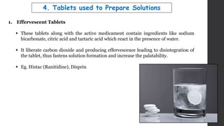 4. Tablets used to Prepare Solutions
1. Effervescent Tablets
 These tablets along with the active medicament contain ingredients like sodium
bicarbonate, citric acid and tartaric acid which react in the presence of water.
 It liberate carbon dioxide and producing effervescence leading to disintegration of
the tablet, thus fastens solution formation and increase the palatability.
 Eg. Histac (Ranitidine), Disprin
 