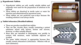 3. Hypodermic Tablets
 Hypodermic tablets are soft, readily soluble tablets and
originally were used for the preparation of solutions to be
injected.
 These tablets are dissolved in sterile water or water for
injection and administered by parenteral route.
 These tablets are not preferred now-a-days because the
resulting solution is not always sterile
4. Tablet triturates (Moulded tablets)
 These are powders moulded into tablets.
 They are flat, circular discs, usually containing a potent
substance mixed with lactose, lactose and sucrose,
dextrose, or other suitable diluent.
 Since they are intended to disintegrate very quickly in
contact with moisture, water insoluble adjuncts are
avoided.
 The name ‘tablet triturate’ is appropriate because they
usually contain trituration's (trituration - Dilution with an
inert substance).
 